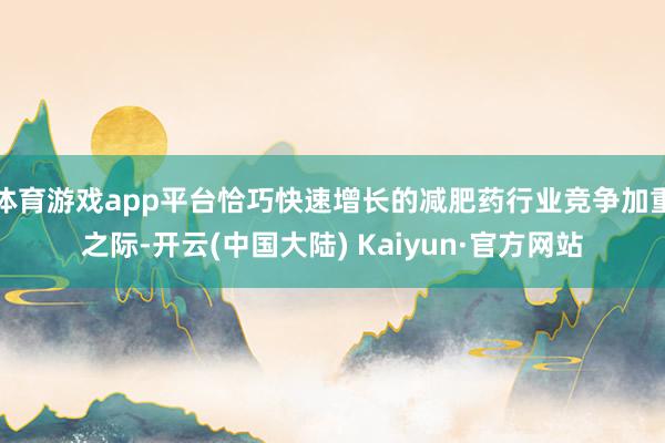 体育游戏app平台恰巧快速增长的减肥药行业竞争加重之际-开云(中国大陆) Kaiyun·官方网站