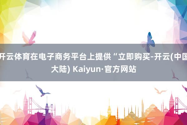 开云体育在电子商务平台上提供“立即购买-开云(中国大陆) Kaiyun·官方网站