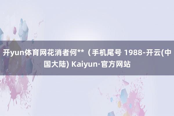 开yun体育网花消者何**（手机尾号 1988-开云(中国大陆) Kaiyun·官方网站