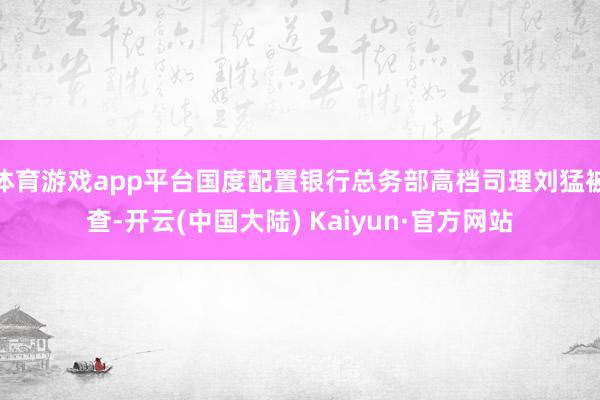 体育游戏app平台国度配置银行总务部高档司理刘猛被查-开云(中国大陆) Kaiyun·官方网站