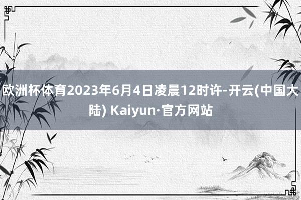 欧洲杯体育2023年6月4日凌晨12时许-开云(中国大陆) Kaiyun·官方网站