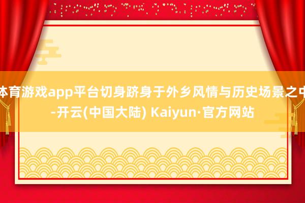 体育游戏app平台切身跻身于外乡风情与历史场景之中-开云(中国大陆) Kaiyun·官方网站