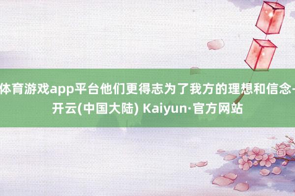 体育游戏app平台他们更得志为了我方的理想和信念-开云(中国大陆) Kaiyun·官方网站