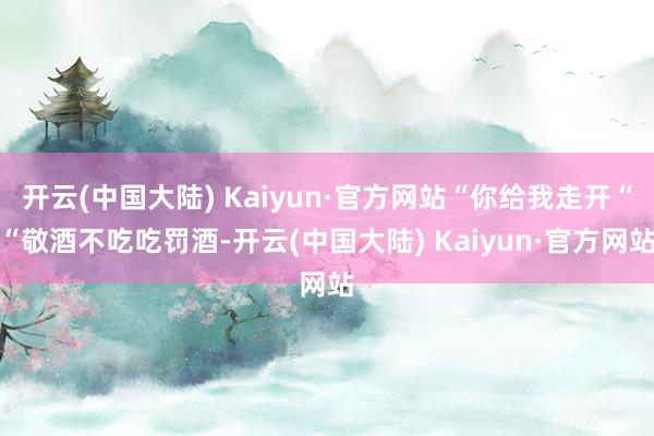 开云(中国大陆) Kaiyun·官方网站“你给我走开““敬酒不吃吃罚酒-开云(中国大陆) Kaiyun·官方网站