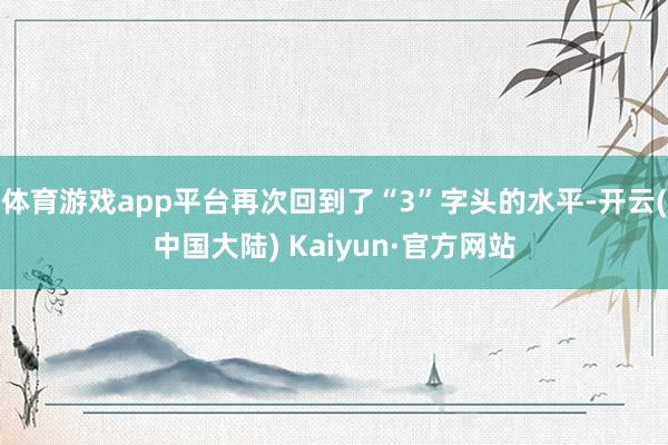 体育游戏app平台再次回到了“3”字头的水平-开云(中国大陆) Kaiyun·官方网站