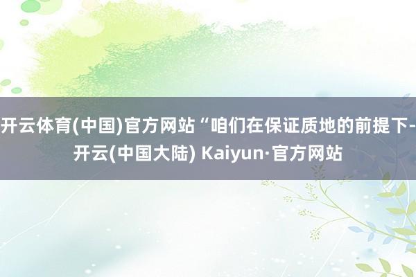 开云体育(中国)官方网站“咱们在保证质地的前提下-开云(中国大陆) Kaiyun·官方网站