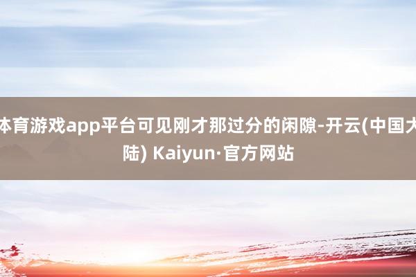 体育游戏app平台可见刚才那过分的闲隙-开云(中国大陆) Kaiyun·官方网站