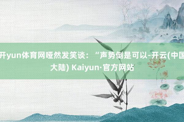 开yun体育网哑然发笑谈：“声势倒是可以-开云(中国大陆) Kaiyun·官方网站