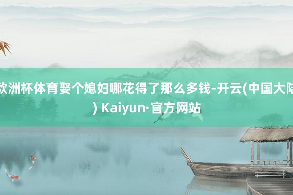 欧洲杯体育娶个媳妇哪花得了那么多钱-开云(中国大陆) Kaiyun·官方网站