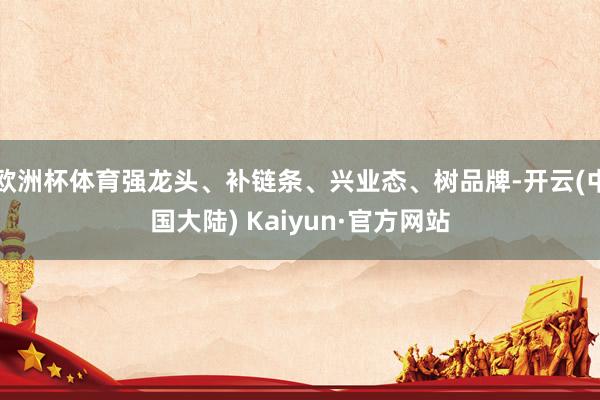 欧洲杯体育强龙头、补链条、兴业态、树品牌-开云(中国大陆) Kaiyun·官方网站