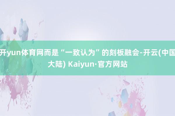 开yun体育网而是“一致认为”的刻板融会-开云(中国大陆) Kaiyun·官方网站