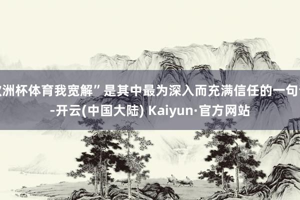 欧洲杯体育我宽解”是其中最为深入而充满信任的一句话-开云(中国大陆) Kaiyun·官方网站