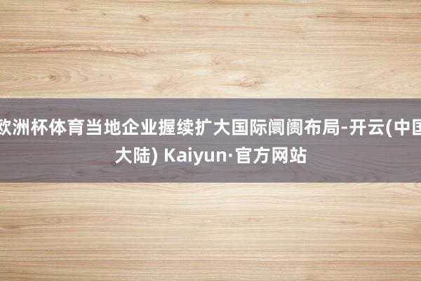 欧洲杯体育当地企业握续扩大国际阛阓布局-开云(中国大陆) Kaiyun·官方网站