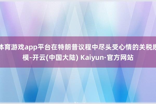 体育游戏app平台在特朗普议程中尽头受心情的关税规模-开云(中国大陆) Kaiyun·官方网站