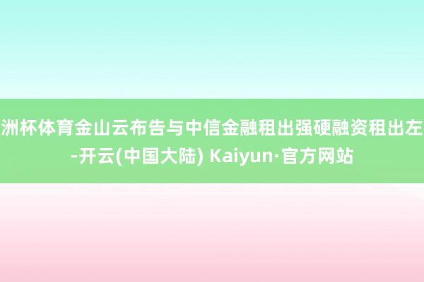 欧洲杯体育金山云布告与中信金融租出强硬融资租出左券-开云(中国大陆) Kaiyun·官方网站