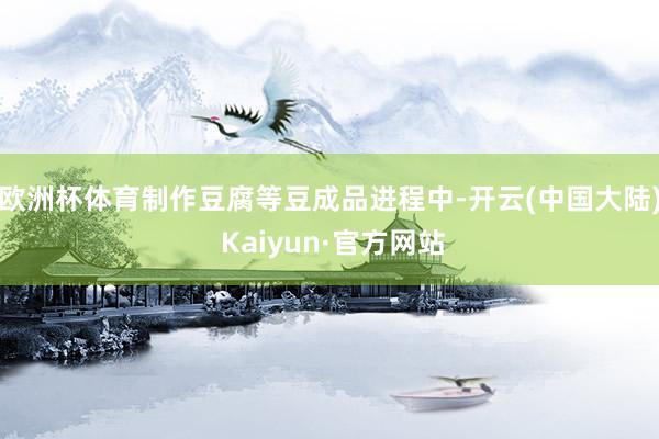 欧洲杯体育　　制作豆腐等豆成品进程中-开云(中国大陆) Kaiyun·官方网站