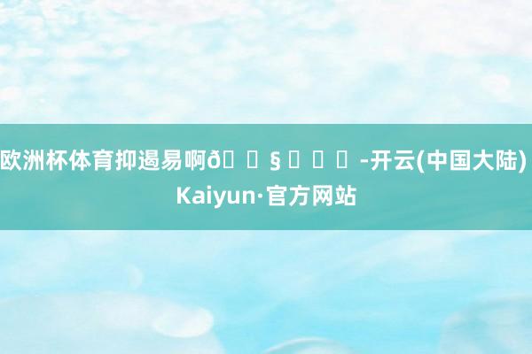 欧洲杯体育抑遏易啊😧 ​​​-开云(中国大陆) Kaiyun·官方网站