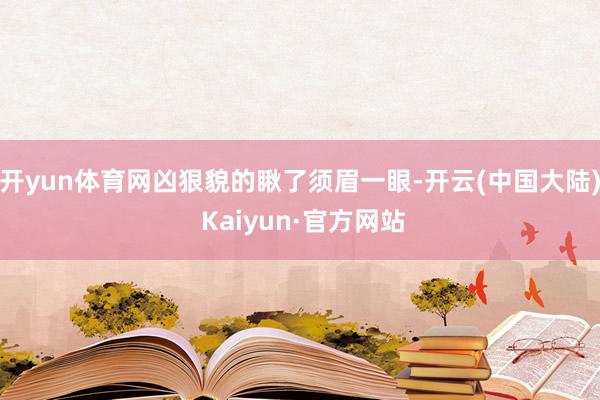 开yun体育网凶狠貌的瞅了须眉一眼-开云(中国大陆) Kaiyun·官方网站