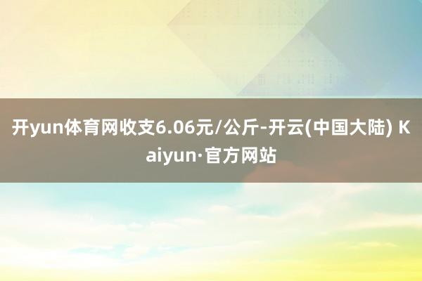 开yun体育网收支6.06元/公斤-开云(中国大陆) Kaiyun·官方网站