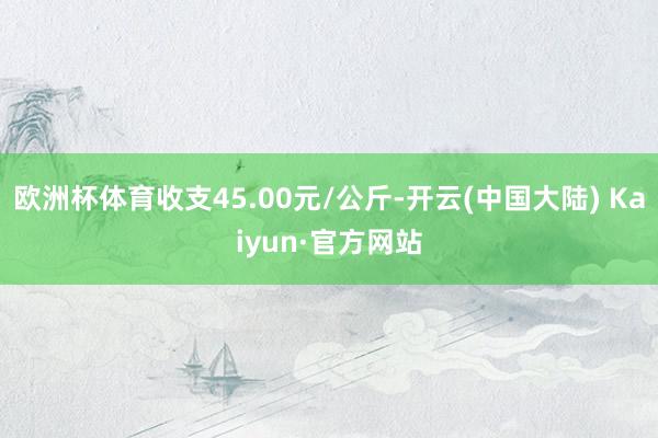 欧洲杯体育收支45.00元/公斤-开云(中国大陆) Kaiyun·官方网站