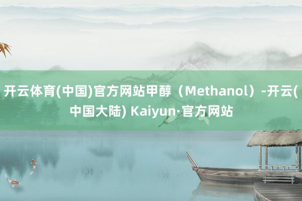 开云体育(中国)官方网站甲醇（Methanol）-开云(中国大陆) Kaiyun·官方网站