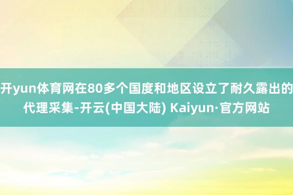 开yun体育网在80多个国度和地区设立了耐久露出的代理采集-开云(中国大陆) Kaiyun·官方网站