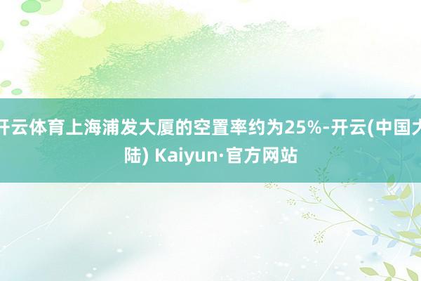 开云体育上海浦发大厦的空置率约为25%-开云(中国大陆) Kaiyun·官方网站