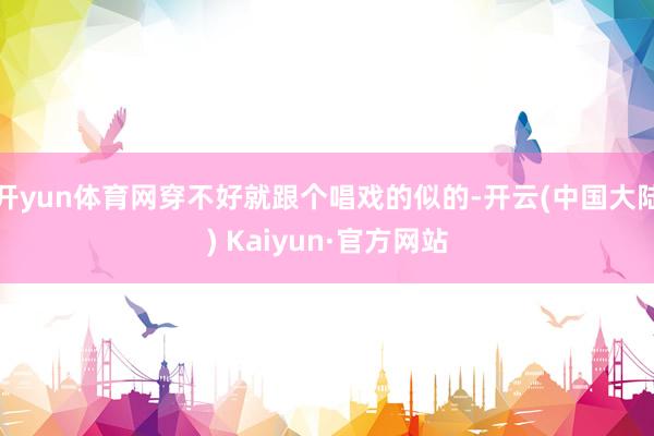 开yun体育网穿不好就跟个唱戏的似的-开云(中国大陆) Kaiyun·官方网站