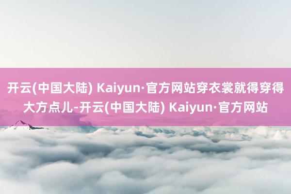 开云(中国大陆) Kaiyun·官方网站穿衣裳就得穿得大方点儿-开云(中国大陆) Kaiyun·官方网站