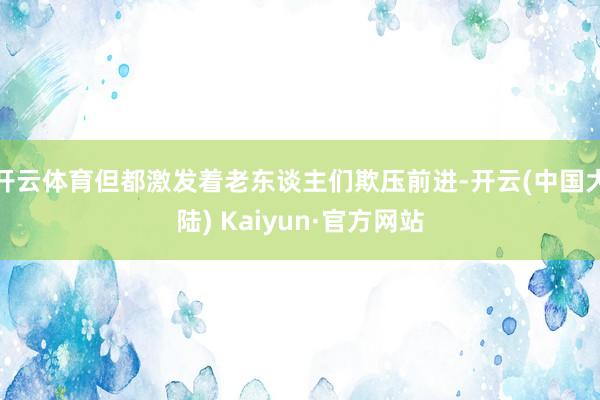 开云体育但都激发着老东谈主们欺压前进-开云(中国大陆) Kaiyun·官方网站