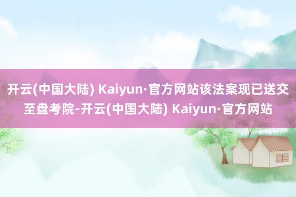 开云(中国大陆) Kaiyun·官方网站该法案现已送交至盘考院-开云(中国大陆) Kaiyun·官方网站