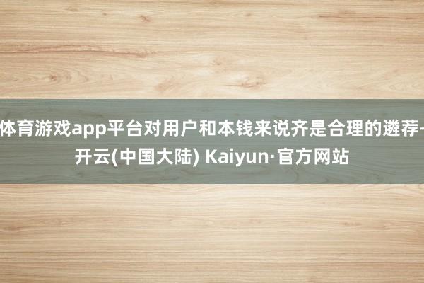 体育游戏app平台对用户和本钱来说齐是合理的遴荐-开云(中国大陆) Kaiyun·官方网站