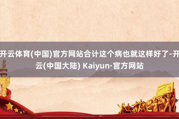 开云体育(中国)官方网站合计这个病也就这样好了-开云(中国大陆) Kaiyun·官方网站