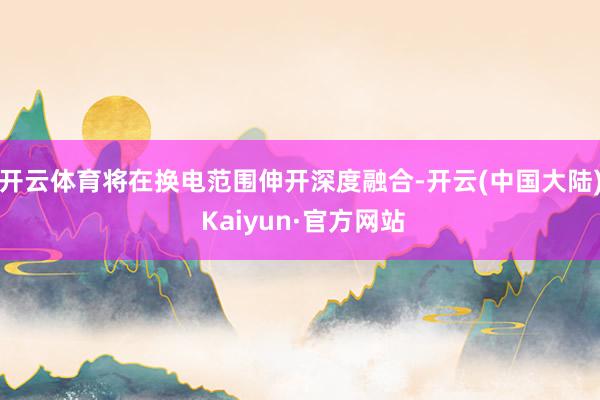 开云体育将在换电范围伸开深度融合-开云(中国大陆) Kaiyun·官方网站