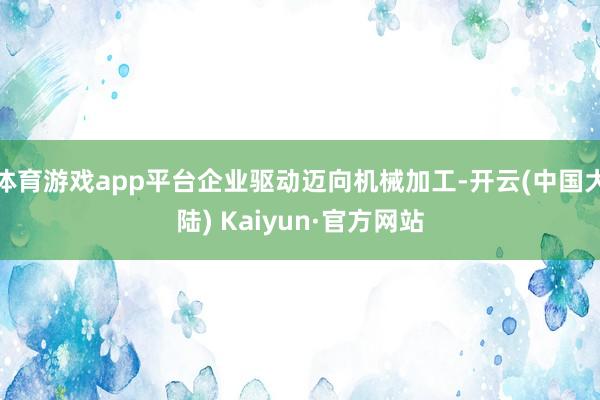 体育游戏app平台企业驱动迈向机械加工-开云(中国大陆) Kaiyun·官方网站