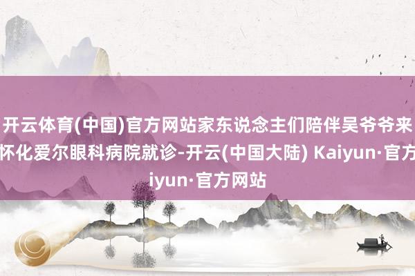 开云体育(中国)官方网站家东说念主们陪伴吴爷爷来到了怀化爱尔眼科病院就诊-开云(中国大陆) Kaiyun·官方网站