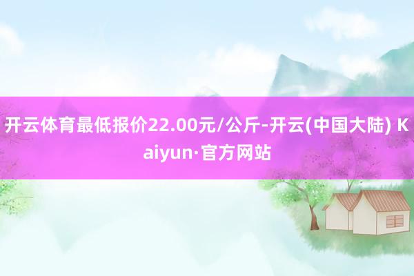 开云体育最低报价22.00元/公斤-开云(中国大陆) Kaiyun·官方网站