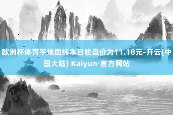 欧洲杯体育平地面纬本日收盘价为11.18元-开云(中国大陆) Kaiyun·官方网站