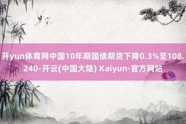 开yun体育网中国10年期国债期货下降0.3%至108.240-开云(中国大陆) Kaiyun·官方网站