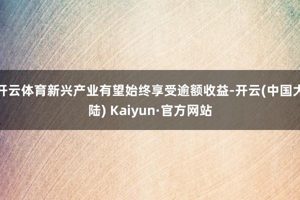 开云体育新兴产业有望始终享受逾额收益-开云(中国大陆) Kaiyun·官方网站