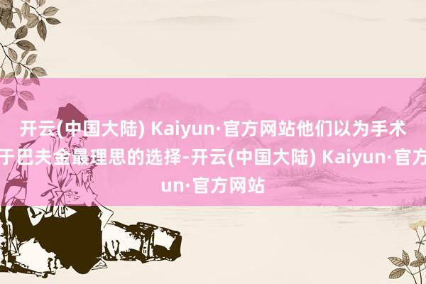 开云(中国大陆) Kaiyun·官方网站他们以为手术是关于巴夫金最理思的选择-开云(中国大陆) Kaiyun·官方网站