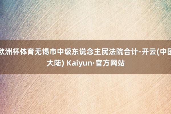 欧洲杯体育无锡市中级东说念主民法院合计-开云(中国大陆) Kaiyun·官方网站