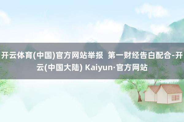 开云体育(中国)官方网站举报  第一财经告白配合-开云(中国大陆) Kaiyun·官方网站