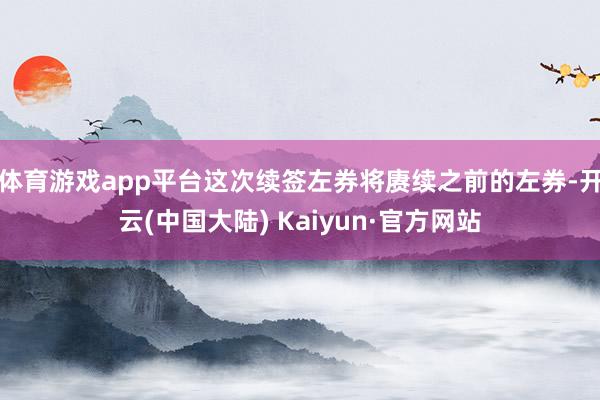 体育游戏app平台这次续签左券将赓续之前的左券-开云(中国大陆) Kaiyun·官方网站