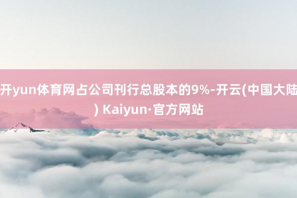 开yun体育网占公司刊行总股本的9%-开云(中国大陆) Kaiyun·官方网站