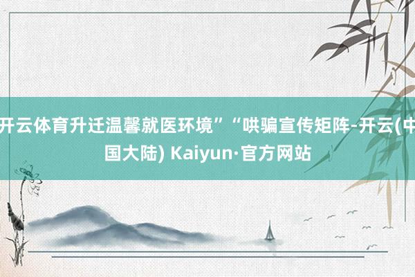 开云体育升迁温馨就医环境”“哄骗宣传矩阵-开云(中国大陆) Kaiyun·官方网站