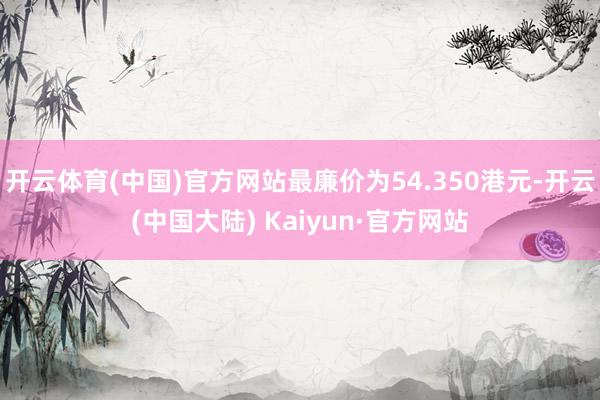 开云体育(中国)官方网站最廉价为54.350港元-开云(中国大陆) Kaiyun·官方网站