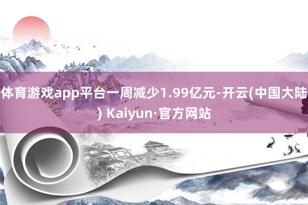 体育游戏app平台一周减少1.99亿元-开云(中国大陆) Kaiyun·官方网站