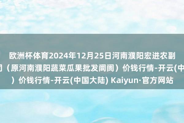 欧洲杯体育2024年12月25日河南濮阳宏进农副居品批发阛阓有限公司（原河南濮阳蔬菜瓜果批发阛阓）价钱行情-开云(中国大陆) Kaiyun·官方网站