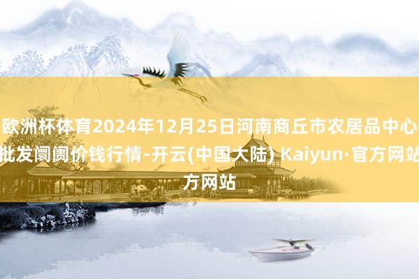 欧洲杯体育2024年12月25日河南商丘市农居品中心批发阛阓价钱行情-开云(中国大陆) Kaiyun·官方网站